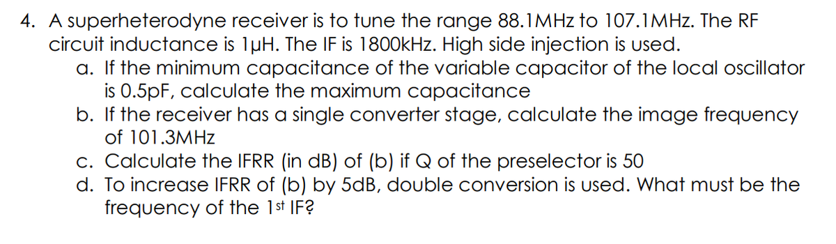 4. A superheterodyne receiver is to tune the range 88.1MHZ to 107.1MHZ. The RF
circuit inductance is 1µH. The IF is 1800kHz. High side injection is used.
a. If the minimum capacitance of the variable capacitor of the local oscillator
is 0.5pF, calculate the maximum capacitance
b. If the receiver has a single converter stage, calculate the image frequency
of 101.3MHZ
c. Calculate the IFRR (in dB) of (b) if Q of the preselector is 50
d. To increase IFRR of (b) by 5dB, double conversion is used. What must be the
frequency of the 1st IF?
