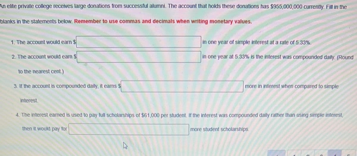 An elite private college receives large donations from successful alumni. The account that holds these donations has $955,000,000 currently. Fill in the
blanks in the statements below. Remember to use commas and decimals when writing monetary values.
1. The account would earn $
2. The account would earn $
to the nearest cent.)
3. If the account is compounded daily, it earns $
interest.
in one year of simple interest at a rate of 5.33%.
in one year at 5.33% is the interest was compounded daily. (Round
2
more in interest when compared to simple
4. The interest earned is used to pay full scholarships of $61,000 per student. If the interest was compounded daily rather than using simple interest,
then it would pay for
more student scholarships.