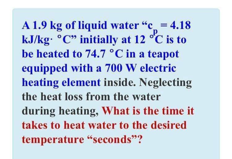 A 1.9 kg of liquid water "c = 4.18
kJ/kg: °C" initially at 12 °C is to
be heated to 74.7 °C in a teapot
equipped with a 700 W electric
heating element inside. Neglecting
the heat loss from the water
during heating, What is the time it
takes to heat water to the desired
temperature "seconds"?
