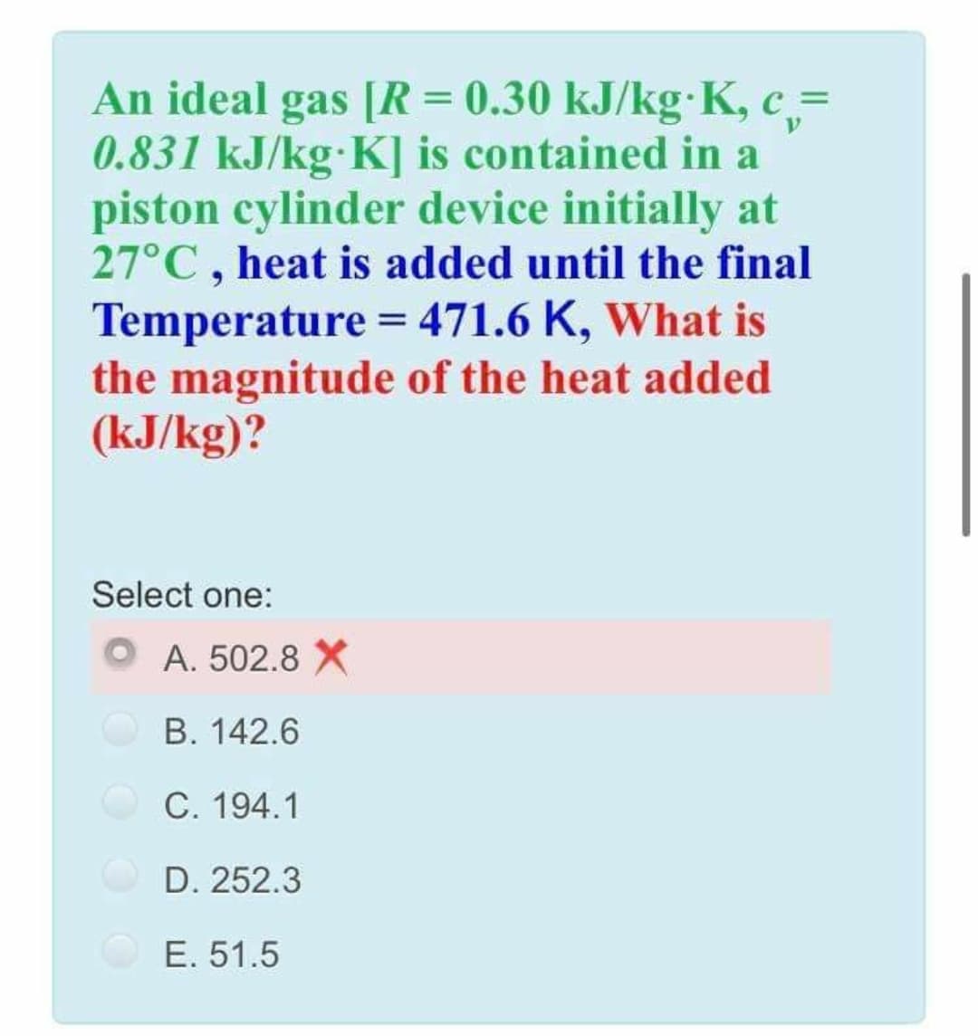 An ideal gas [R = 0.30 kJ/kg K, c,=
0.831 kJ/kg K] is contained in a
piston cylinder device initially at
27°C, heat is added until the final
Temperature = 471.6 K, What is
the magnitude of the heat added
(kJ/kg)?
%3D
Select one:
A. 502.8 X
B. 142.6
C. 194.1
D. 252.3
E. 51.5

