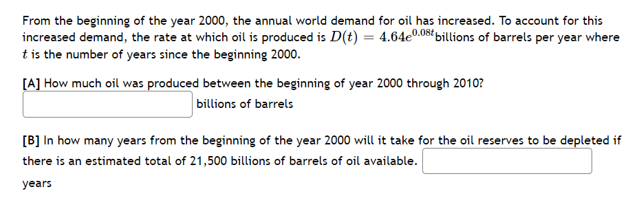 From the beginning of the year 2000, the annual world demand for oil has increased. To account for this
increased demand, the rate at which oil is produced is D(t) = 4.64e0.08ť billions of barrels per year where
t is the number of years since the beginning 2000.
[A] How much oil was produced between the beginning of year 2000 through 2010?
billions of barrels
[B] In how many years from the beginning of the year 2000 will it take for the oil reserves to be depleted if
there is an estimated total of 21,500 billions of barrels of oil available.
years
