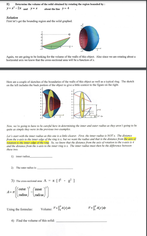 B)
Determine the volume of the solid obtained by rotating the region bounded by :
y=x -2x and y=x
about the line y- 4
Solution
First let's get the bounding region and the solid graphed.
Again, we are going to be looking for the volume of the walls of this object. Also since we are rotating about a
horizontal axis we know that the cross-sectional area will be a function of x.
Here are a couple of sketches of the boundaries of the walls of this object as well as a typical ring. The sketch
on the left includes the back portion of the object to give a little context to the figure on the right.
Now, we 're going to have to be careful here in determining the inner and outer radius as they aren't going to be
quite as simple they were in the previous two examples.
Let's start with the inner radius as this one is a little clearer. First, the inner radius is NOT x. The distance
from the x-axis to the inner edge of the ring is x, but we want the radius and that is the distance from the axis of
rotation to the inner edge of the ring So, we know that the distance from the axis of rotation to the x-axis is 4
and the distance from the x-axis to the inner ring is x. The inner radius must then be the difference between
these two.
1) inner radius
2) The outer radius is:
3) The cross-sectional aren: A = a [f - g² ]
outer
´inner
radius)
radius,
Using the formulas:
Volume: "-S,a(x)dx
4) Find the volume of this solid: ,
