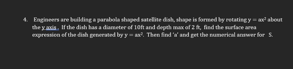 4. Engineers are building a parabola shaped satellite dish, shape is formed by rotating y = ax? about
the y axis. If the dish has a diameter of 10ft and depth max of 2 ft, find the surface area
expression of the dish generated by y = ax?. Then find 'a' and get the numerical answer for S.
