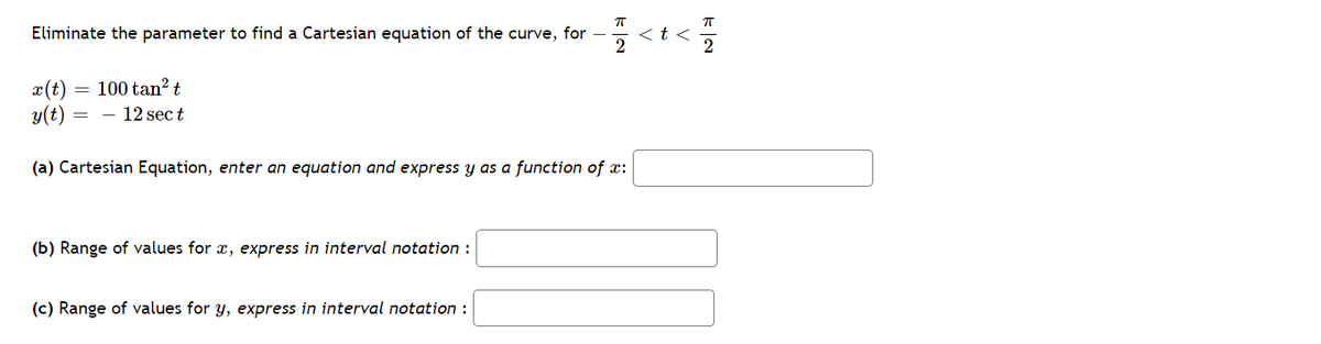 Eliminate the parameter to find a Cartesian equation of the curve, for -
くtく
2
100 tan? t
x(t)
y(t)
- 12 sec t
(a) Cartesian Equation, enter an equation and express y as a function of x:
(b) Range of values for x, express in interval notation :
(c) Range of values for y, express in interval notation :
