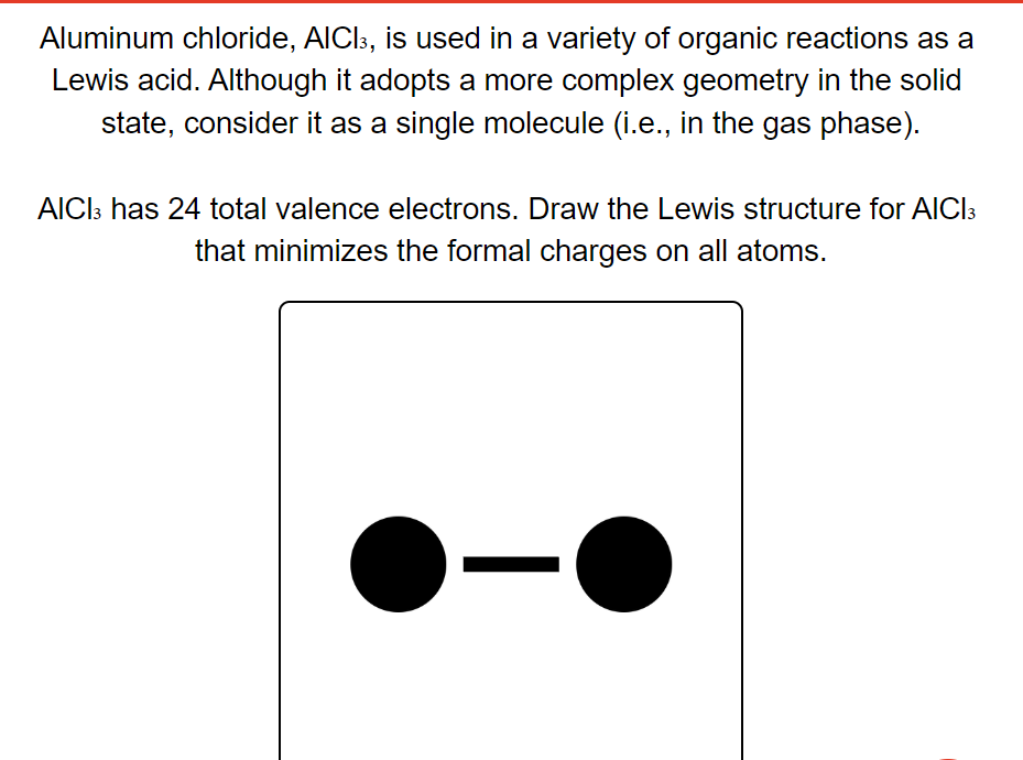 Aluminum chloride, AlCl³, is used in a variety of organic reactions as a
Lewis acid. Although it adopts a more complex geometry in the solid
state, consider it as a single molecule (i.e., in the gas phase).
AICI3 has 24 total valence electrons. Draw the Lewis structure for AlCl3
that minimizes the formal charges on all atoms.