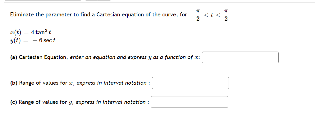 Eliminate the parameter to find a Cartesian equation of the curve, for
くtく
2
2
4 tan? t
x(t)
y(t)
- 6 sec t
(a) Cartesian Equation, enter an equation and express y as a function of x:
(b) Range of values for x, express in interval notation :
(c) Range of values for y, express in interval notation :
