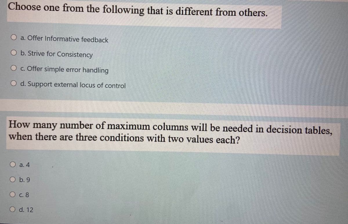 Choose one from the following that is different from others.
O a. Offer Informative feedback
O b. Strive for Consistency
Oc. Offer simple error handling
O d. Support external locus of control
How many number of maximum columns will be needed in decision tables.
when there are three conditions with two values each?
O a. 4
O b. 9
О с. 8
O d. 12
