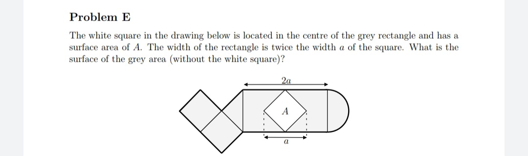 The white square in the drawing below is located in the centre of the grey rectangle and has a
surface area of A. The width of the rectangle is twice the width a of the square. What is the
surface of the grey area (without the white square)?
2a
A
a
