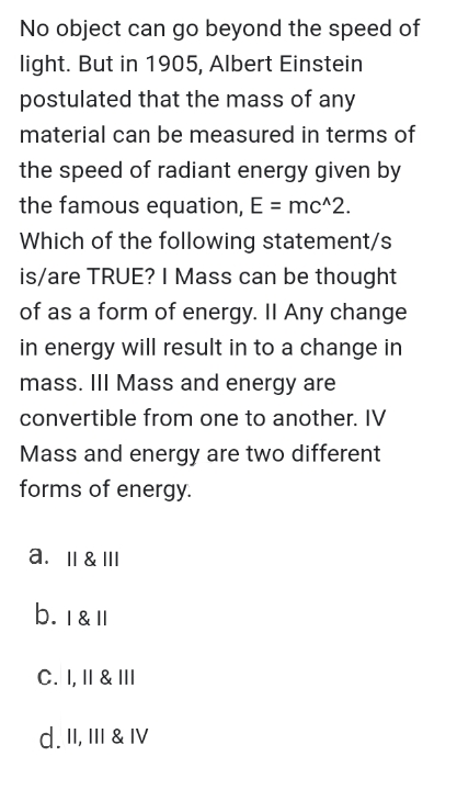 No object can go beyond the speed of
light. But in 1905, Albert Einstein
postulated that the mass of any
material can be measured in terms of
the speed of radiant energy given by
the famous equation, E = mc^2.
Which of the following statement/s
is/are TRUE? I Mass can be thought
of as a form of energy. Il Any change
in energy will result in to a change in
mass. II Mass and energy are
convertible from one to another. IV
Mass and energy are two different
forms of energy.
a. II & III
b. 1 & I
C. I, II & III
d. II, III & IV
