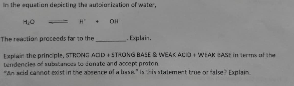 In the equation depicting the autoionization of water,
H20
OH
The reaction proceeds far to the
. Explain.
Explain the principle, STRONG ACID + STRONG BASE & WEAK ACID + WEAK BASE in terms of the
tendencies of substances to donate and accept proton.
"An acid cannot exist in the absence of a base." Is this statement true or false? Explain.
