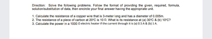 Direction: Solve the following problems. Follow the format of providing the given, required, formula,
solution/substitution of data, then encircle your final answer having the appropriate unit.
1. Calculate the resistance of a copper wire that is 3-meter long and has a diameter of 0.005m.
2. The resistance of a piece of carbon at 20°C is 100. What is its resistance at (a) 30°C & (b) 10°C?
3. Calculate the power in a 1000 a electric heater if the current through it is (a) 0.5 A & (b) 1 A.
