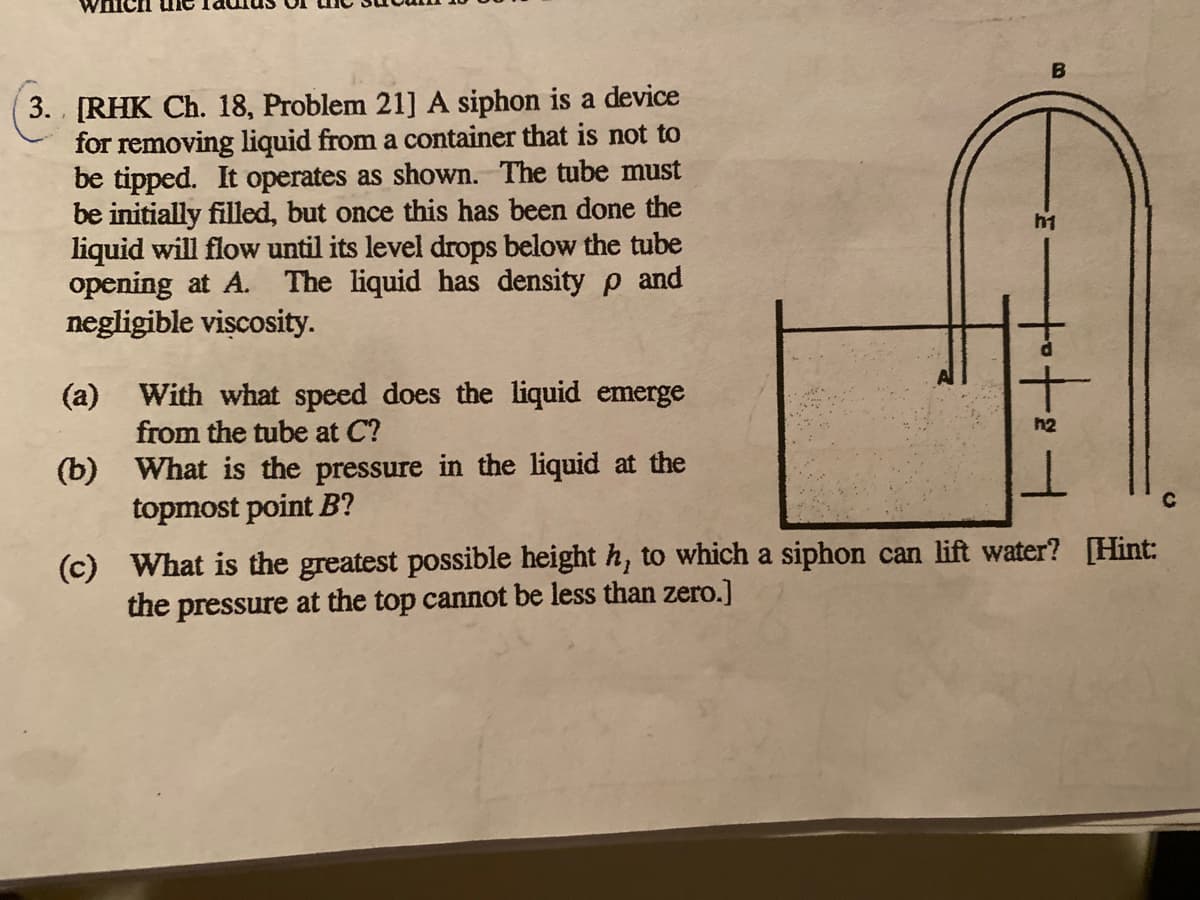 3. [RHK Ch. 18, Problem 21] A siphon is a device
for removing liquid from a container that is not to
be tipped. It operates as shown. The tube must
be initially filled, but once this has been done the
liquid will flow until its level drops below the tube
opening at A. The liquid has density p and
negligible viscosity.
h1
(a) With what speed does the liquid emerge
from the tube at C?
h2
(b) What is the pressure in the liquid at the
topmost point B?
(c) What is the greatest possible height h, to which a siphon can lift water? [Hint:
the pressure at the top cannot be less than zero.]

