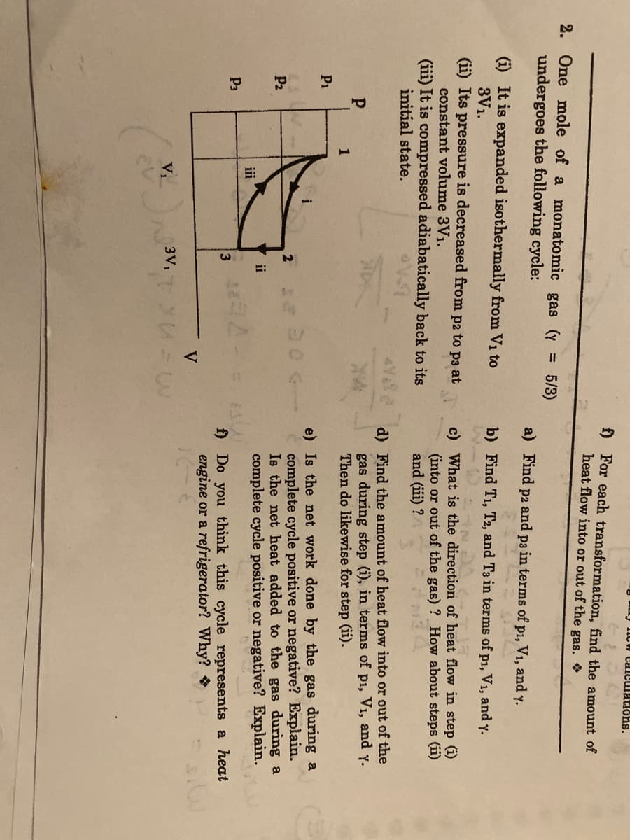 ICw caiculations.
f) For each transformation, find the amount of
heat flow into or out of the gas.
2. One mole of a monatomic gas (y
undergoes the following cycle:
5/3)
%3D
a) Find
рг and
p3
in terms of p1, V1, and y.
(i) It is expanded isothermally from V1 to
3V1.
(ii) Its pressure is decreased from p2 to p3 at
constant volume 3V1.
b) Find T1, T2, and T3 in terms of p1, V1, and y.
c) What is the direction
(into or out of the gas) ? How about steps (ii)
and (iii) ?
heat flow in step (i)
(iii) It is compressed adiabatically back to its
initial state.
d) Find the amount of heat flow into or out of the
gas during step (i), in terms of p1, V1, and y.
Then do likewise for step (ii).
P1
e) Is the net work done by the gas during a
complete cycle positive or negative? Explain.
Is the net heat added to the gas during a
complete cycle positive or negative? Explain.
2
P2
ii
iii
P3
f) Do you think this cycle represents a heat
engine or a refrigerator? Why?
3V1
