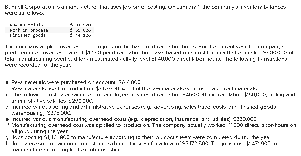 Bunnell Corporation is a manufacturer that uses job-order costing. On January 1, the company's inventory balances
were as follows:
Raw materials
Work in process
Finished goods
$ 84,500
$ 35,000
$ 44, 100
The company applies overhead cost to jobs on the basis of direct labor-hours. For the current year, the company's
predetermined overhead rate of $12.50 per direct labor-hour was based on a cost formula that estimated $500,000 of
total manufacturing overhead for an estimated activity level of 40,000 direct labor-hours. The following transactions
were recorded for the year.
a. Raw materials were purchased on account, $614,000.
b. Raw materials used in production, $567,600. All of of the raw materials were used as direct materials.
c. The following costs were accrued for employee services: direct labor, $450,000; indirect labor, $150,000; selling and
administrative salaries, $290,000.
d. Incurred various selling and administrative expenses (e.g., advertising, sales travel costs, and finished goods
warehousing), $375,000.
e. Incurred various manufacturing overhead costs (e.g., depreciation, insurance, and utilities), $350,000.
f. Manufacturing overhead cost was applied to production. The company actually worked 41,000 direct labor-hours on
all jobs during the year.
g. Jobs costing $1,461,900 to manufacture according to their job cost sheets were completed during the year.
h. Jobs were sold on account to customers during the year for a total of $3,172,500. The jobs cost $1,471,900 to
manufacture according to their job cost sheets.
