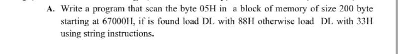 A. Write a program that scan the byte 05H in a block of memory of size 200 byte
starting at 67000H, if is found load DL with 88H otherwise load DL with 33H
using string instructions.
