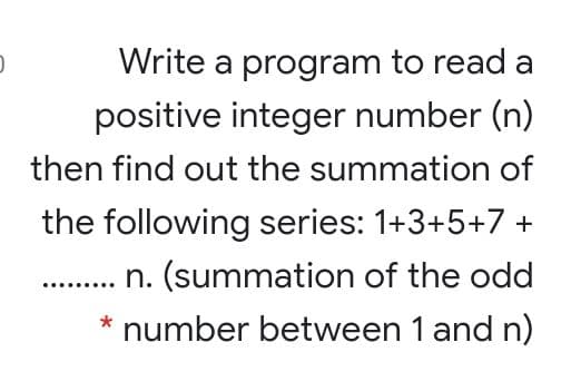 Write a program to read a
positive integer number (n)
then find out the summation of
the following series: 1+3+5+7 +
n. (summation of the odd
* number between 1 and n)
