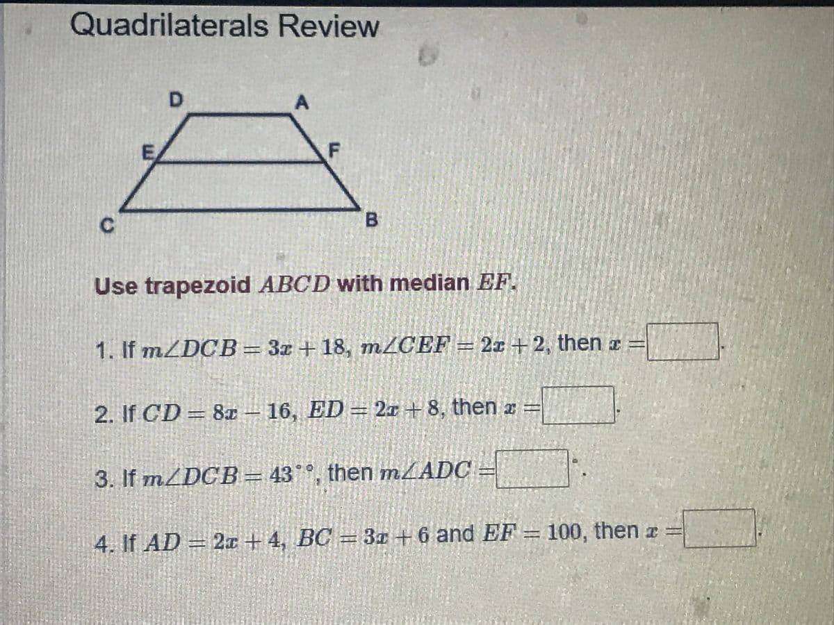 Quadrilaterals Review
D.
F
Use trapezoid ABCD with median EF.
1. If mZDCB= 3x + 18, m/CEF = 2x +2, then a =
2. If CD 8x - 16, ED= 2x +8, then x =
3. If m/DCB = 43°°, then MLADC
4. If AD = 2x + 4, BC = 3z +6 and EF = 100, then a =
B.
C.
