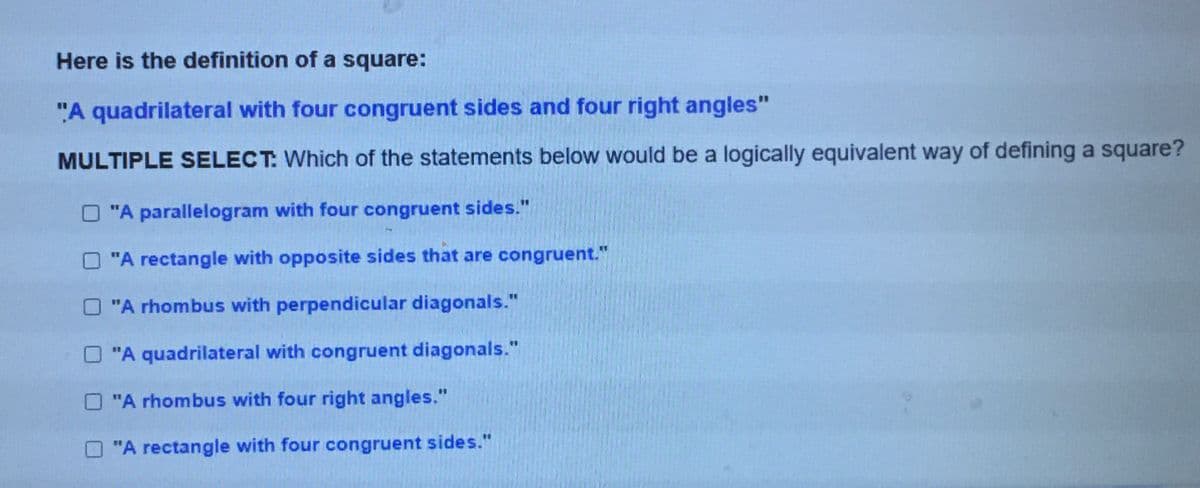 Here is the definition of a square:
"A quadrilateral with four congruent sides and four right angles"
MULTIPLE SELECT: Which of the statements below would be a logically equivalent way of defining a square?
O "A parallelogram with four congruent sides."
O "A rectangle with opposite sides that are congruent."
%3D
"A rhombus with perpendicular diagonals."
"A quadrilateral with congruent diagonals."
"A rhombus with four right angles."
"A rectangle with four congruent sides."
