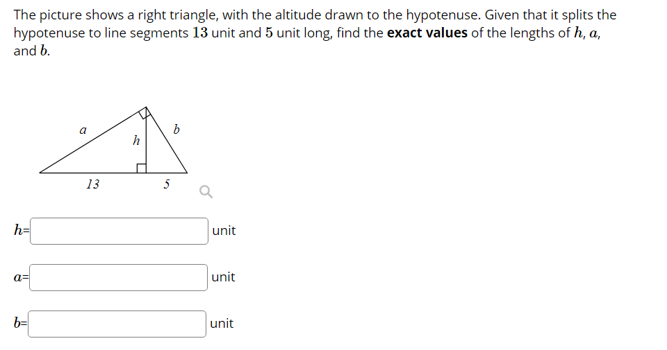 The picture shows a right triangle, with the altitude drawn to the hypotenuse. Given that it splits the
hypotenuse to line segments 13 unit and 5 unit long, find the exact values of the lengths of h, a,
and b.
13
5
h=
unit
a=
unit
b=
unit
