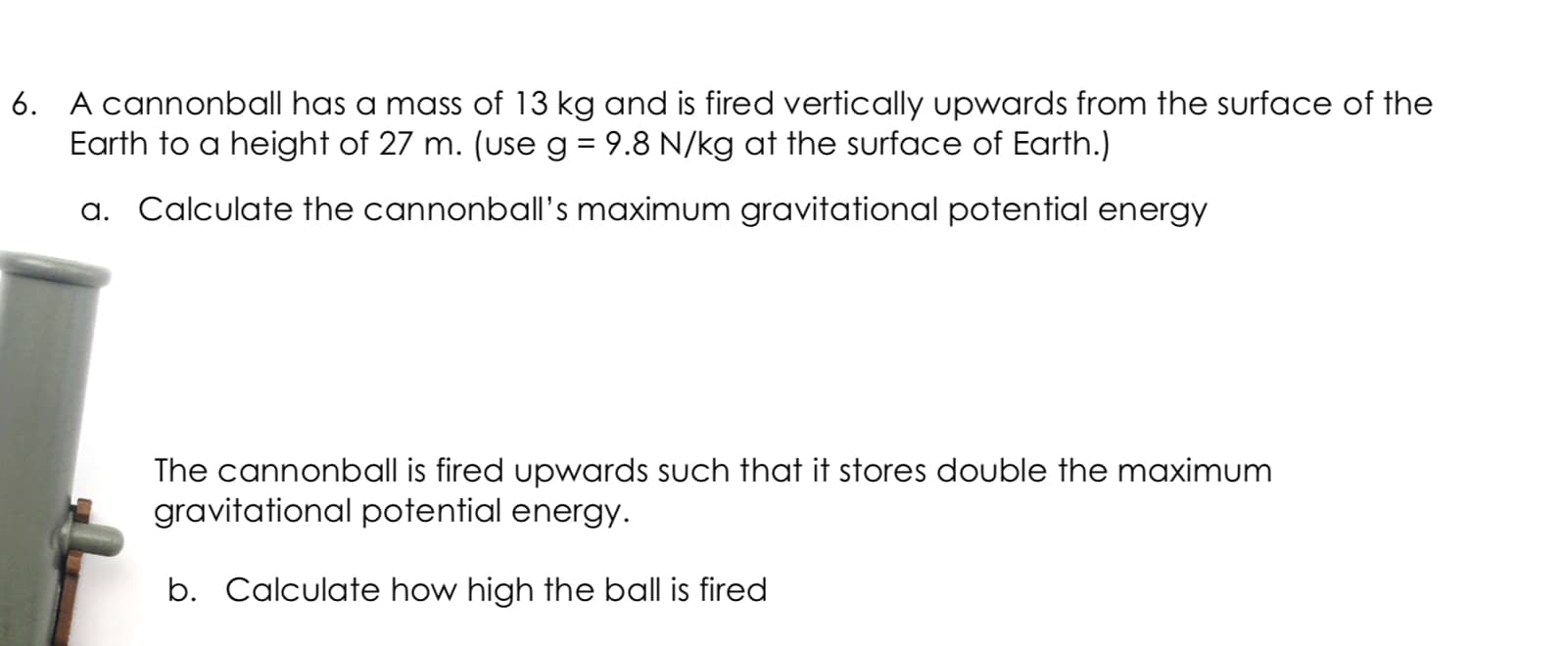 A cannonball has a mass of 13 kg and is fired vertically upwards from the surface of the
Earth to a height of 27 m. (use g = 9.8 N/kg at the surface of Earth.)
a. Calculate the cannonball's maximum gravitational potential energy
The cannonball is fired upwards such that it stores double the maximum
gravitational potential energy.
b. Calculate how high the ball is fired
