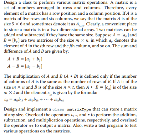 Design a class to perform various matrix operations. A matrix is a
set of numbers arranged in rows and columns. Therefore, every
element of a matrix has a row position and a column position. If A is a
matrix of five rows and six columns, we say that the matrix A is of the
size 5 x 6 and sometimes denote it as A Clearly, a convenient place
to store a matrix is in a two-dimensional array. Two matrices can be
added and subtracted if they have the same size. Suppose A = [a;]and
B = [b,] are two matrices of the size m × n, in which a, denotes the
element of A in the ith row and the jth column, and so on. The sum and
difference of A and B are given by:
5x6
A +B = [a, + b;]
A - B = [a; – b ]
%3D
The multiplication of A and B (A • B) is defined only if the number
of columns of A is the same as the number of rows of B. If A is of the
size m X n and B is of the size n X t, then A * B = [c,] is of the size
m x t and the element c, is given by the formula:
C = a,bk + apb; + ... + a„buk
Design and implement a class matrixType that can store a matrix
of any size. Overload the operators +, -, and + to perform the addition,
subtraction, and multiplication operations, respectively, and overload
the operator << to output a matrix. Also, write a test program to test
various operations on the matrices.
