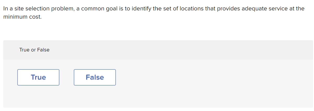 In a site selection problem, a common goal is to identify the set of locations that provides adequate service at the
minimum cost.
True or False
True
False