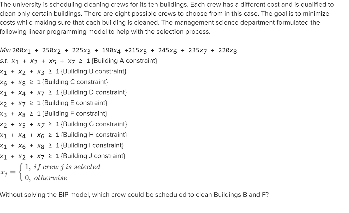 The university is scheduling cleaning crews for its ten buildings. Each crew has a different cost and is qualified to
clean only certain buildings. There are eight possible crews to choose from in this case. The goal is to minimize
costs while making sure that each building is cleaned. The management science department formulated the
following linear programming model to help with the selection process.
Min 200x1 + 250x2 + 225x3 + 190x4 +215x5 + 245x6 + 235x7 + 220x8
s.t. X1 + X2 + X5 + X7 ≥ 1 {Building A constraint}
X1 + X2 + X3 ≥ 1 {Building B constraint}
X6 + x8 ≥ 1 {Building C constraint}
X1 + X4 + X7 ≥ 1 {Building D constraint}
X2 + x7 ≥ 1 {Building E constraint}
X3 + x8 ≥ 1 {Building F constraint}
X2 + X5 + X7 ≥ 1 (Building G constraint}
X1 + X4 + X6 ≥ 1 {Building H constraint}
X1 + X6 + X8 ≥ 1 {Building I constraint}
X1 + X2 + X7 ≥ 1 {Building J constraint}
[1, if crew jis selected
0, otherwise
Xj
=
Without solving the BIP model, which crew could be scheduled to clean Buildings B and F?