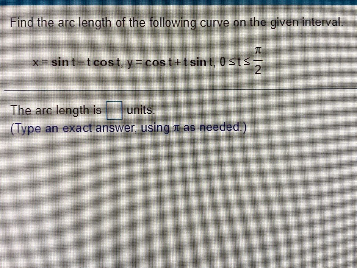 Find the arc length of the following curve on the given interval.
元
x sin t-tcos t, y= cost+t sint, 0sts
2.
The arc length is units
(Type an exact answer, using t as needed.)
