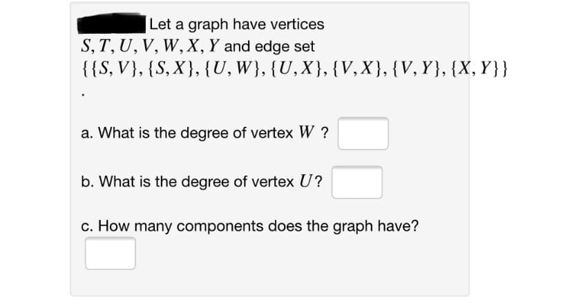 Let a graph have vertices
S, T, U, V, W, X, Y and edge set
{{S, V}, {S, X}, {U, W}, {U,X}, {V,X},{V,Y}, {X, Y}}
a. What is the degree of vertex W ?
b. What is the degree of vertex U?
c. How many components does the graph have?
