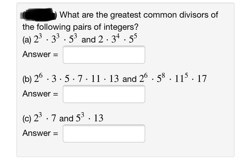 What are the greatest common divisors of
the following pairs of integers?
(a) 23 . 33 . 53 and 2 · 34 · 55
Answer =
(b) 2° · 3 · 5 · 7 · 11 · 13 and 26. 58 . 11 · 17
Answer =
(c) 2° .7 and 53. 13
Answer =
