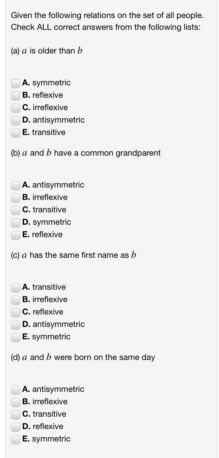 Given the following relations on the set of all people.
Check ALL correct answers from the following lists:
(a) a is older than b
A. symmetric
B. reflexive
C. irreflexive
D. antisymmetric
E. transitive
(b) a and b have a common grandparent
A. antisymmetric
B. irreflexive
C. transitive
D. symmetric
E. reflexive
(c) a has the same first name as b
A. transitive
B. irreflexive
C. reflexive
D. antisymmetric
E. symmetric
(d) a and b were born on the same day
A. antisymmetric
B. irreflexive
C. transitive
D. reflexive
E. symmetric
