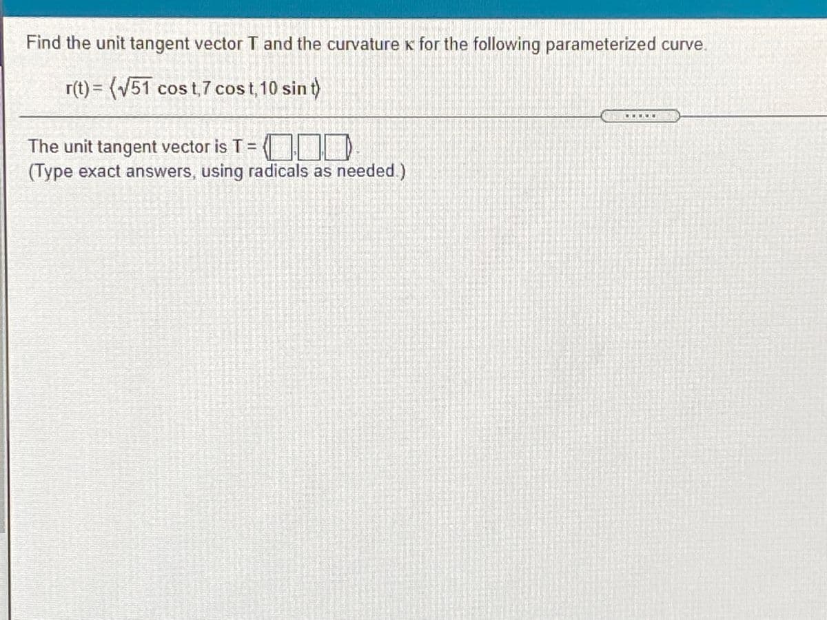 Find the unit tangent vector T and the curvaturek for the following parameterized curve.
r(t) = (V51 cos t,7 cost, 10 sin t)
The unit tangent vector is T=
(Type exact answers, using radicals as needed.)
