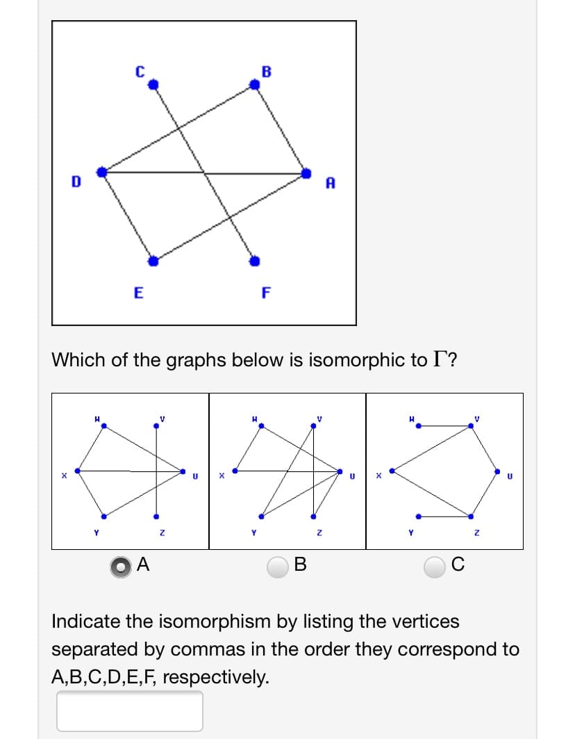 B
A
E
F
Which of the graphs below is isomorphic to I?
В
C
Indicate the isomorphism by listing the vertices
separated by commas in the order they correspond to
A,B,C,D,E,F, respectively.

