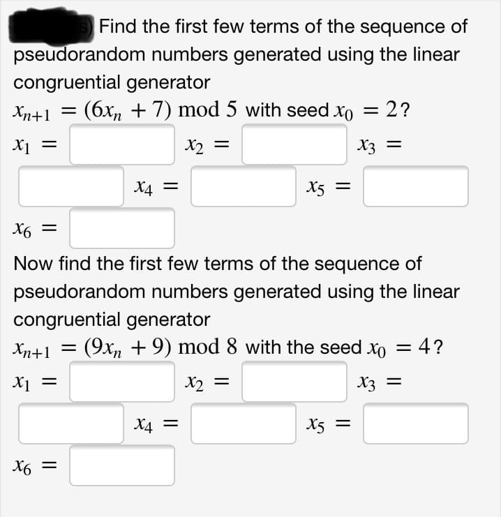 Find the first few terms of the sequence of
pseudorandom numbers generated using the linear
congruential generator
Xn+1
(6x, + 7) mod 5 with seed xo = 2?
X1
X2 =
X3 =
X4 =
X5 =
X6 =
Now find the first few terms of the sequence of
pseudorandom numbers generated using the linear
congruential generator
Xn+1 =
(9x, + 9) mod 8 with the seed xo = 4?
X1 =
X2 =
X3 =
X4 =
X5 =
X6 =
%3D
