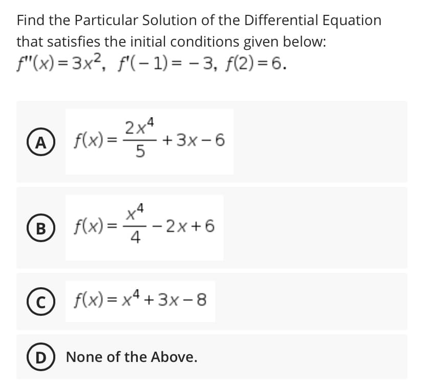 Find the Particular Solution of the Differential Equation
that satisfies the initial conditions given below:
f"(x) = 3x², f'(- 1) = – 3, f(2) = 6.
f(x) =
2x4
+3x -6
A
B f(x) =
- 2x+6
4
В
© f(x)=xª + 3x-8
D
None of the Above.
