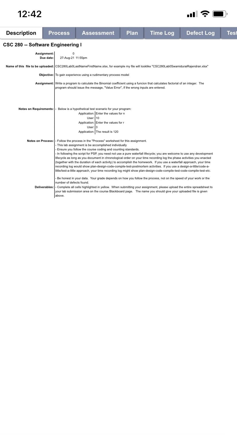 12:42
Description
Process
Assessment
Plan
Time Log
Defect Log
Test
csC 280 -- Software Engineering I
Assignment:
Due date:
27-Aug-21 11:55pm
Name of this file to be uploaded: csc280LaboLastNameFirstName.xlsx, for example my file will looklike "CSC280LaboSwamiduraiRajendran.xlsx"
Objective: To gain experience using a rudimentary process model
Assignment: Write a program to calculate the Binomial coefficient using a funcion that calculates factorial of an integer. The
program should issue the message, "Value Error", if the wrong inputs are entered.
Notes on Requirements:- Below is a hypothetical test scenario for your program:
Application: Enter the values for n
User: 10
Application: Enter the values for r
User: 3
Application: The result is 120
Notes on Process:- Follow the process in the "Process" worksheet for this assignment.
- This lab assignment is be accomplished individually
- Ensure you follow the course coding and counting standards.
- In following the script for PSP, you need not use a pure waterfall lifecycle; you are welcome to use any development
lifecycle as long as you document in chronological order on your time recording log the phase activities you enacted
(together with the duration of each activity) to accomplish the homework. If you use a waterfall approach, your time
recording log would show plan-design-code-compile-test-postmortem activities. If you use a design-a-little/code-a-
little/test-a-little approach, your time recording
might show plan-design-code-compile-test-code-compile-test-etc.
- Be honest in your data. Your grade depends on how you follow the process, not on the speed of your work or the
number of defects found.
Deliverables: - Complete all cells highlighted in yellow. When submitting your assignment, please upload the entire spreadsheet to
your lab submission area on the course Blackboard page. The name you should give your uploaded file is given
Jabove.
