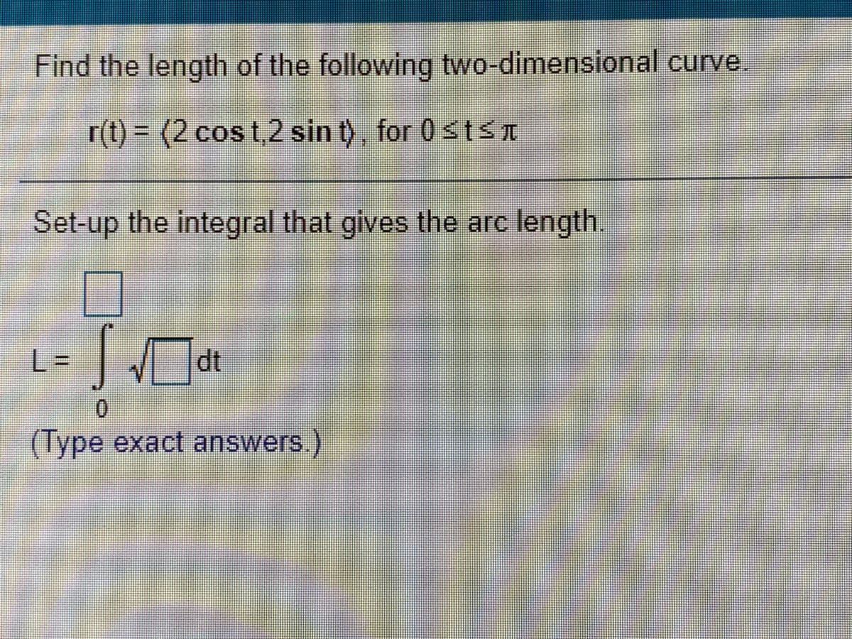 Find the length of the following two-dimensional curve.
r(t) 3D(2cos t,2 sin t), for 0stŚT
Set-up the integral that gives the arc length
%3D
dt
0.
(Type exact answer

