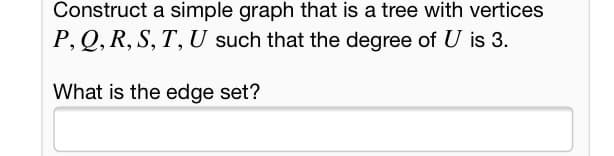 Construct a simple graph that is a tree with vertices
P, Q, R, S, T, U such that the degree of U is 3.
What is the edge set?
