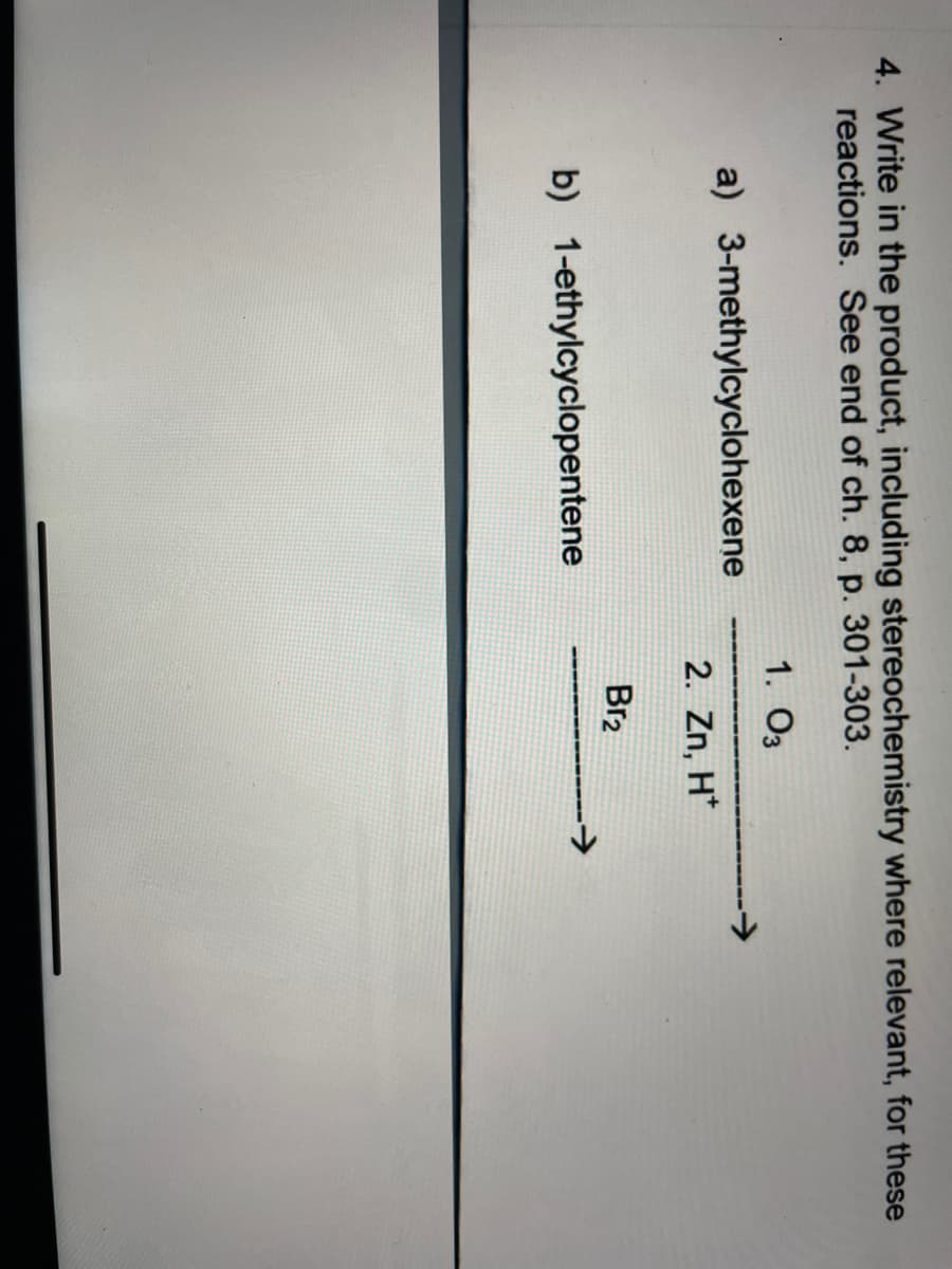 4. Write in the product, including stereochemistry where relevant, for these
reactions. See end of ch. 8, p. 301-303.
1. 03
2. Zn, H*
a) 3-methylcyclohexene
b) 1-ethylcyclopentene
Br₂
→