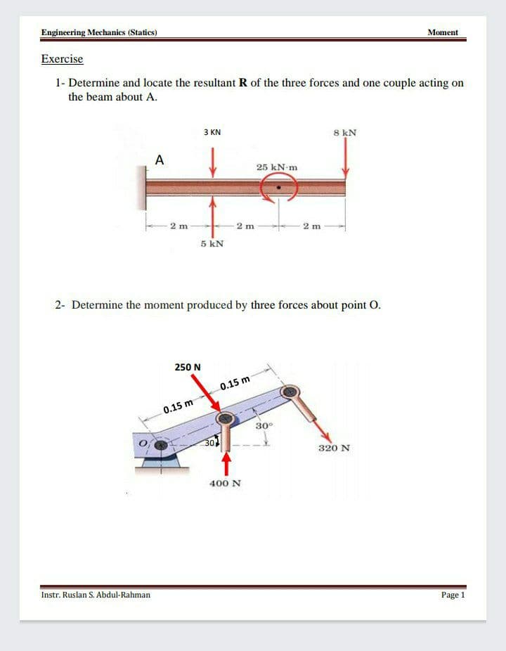 Engineering Mechanics (Statics)
Moment
Exercise
1- Determine and locate the resultant R of the three forces and one couple acting on
the beam about A.
3 KN
8 kN
A
25 kN m
2 m
2 m
2 m
5 kN
2- Determine the moment produced by three forces about point O.
250 N
0.15 m
0.15 m
30°
301
320 N
400 N
Instr. Ruslan S. Abdul-Rahman
Page 1
