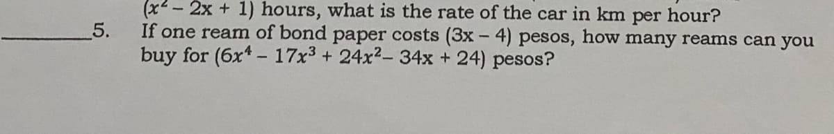 (x2 - 2x + 1) hours, what is the rate of the car in km per hour?
5.
If one ream of bond paper costs (3x - 4) pesos, how many reams can you
buy for (6x*- 17x3 + 24x2- 34x + 24) pesos?
