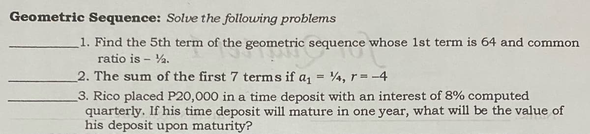 Geometric Sequence: Solve the following problems
1. Find the 5th term of the geometric sequence whose 1st term is 64 and common
ratio is - 2.
2. The sum of the first 7 terms if a, = 4, r = -4
%3D
3. Rico placed P20,000 in a time deposit with an interest of 8% computed
quarterly. If his time deposit will mature in one year, what will be the value of
his deposit upon maturity?

