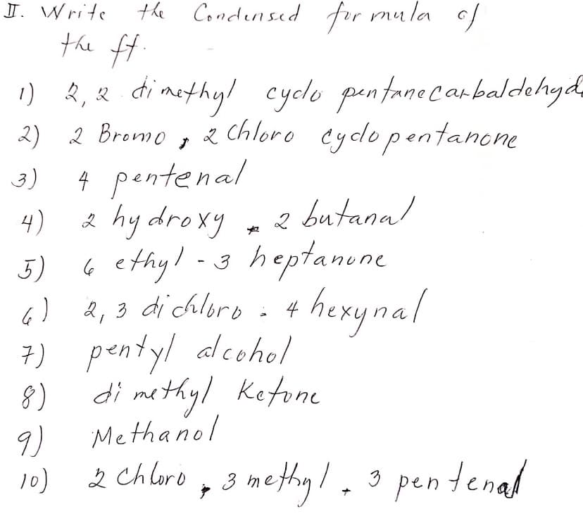 J. Write
the Condernsed for mula of
the ft.
) R,& d
2) 2 Bremo , 2
methyl cyclo pentanecarbaldehyda
chloro eylopentanone
4 pentenal
2 hy drexy , 2 butanal
6 ethyl -3
6) 4,3 di chloro - 4 hexynal
7) pentyl alcohol
8)
3)
4)
3)
3 heptanone
di methyl Ketone
Methanol
9)
2 Chluro , 3 methyl.3 pen tenad
3 methy!.
10)
