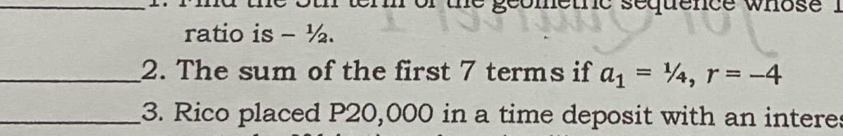 nose
ratio is - 2.
2. The sum of the first 7 terms if a,
4, r= -4
%3D
%3D
3. Rico placed P20,000 in a time deposit with an interes
