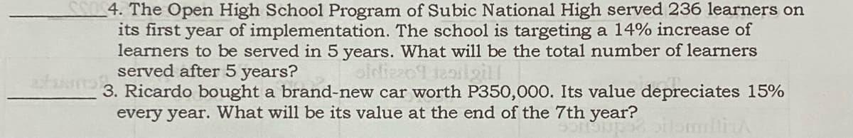 4. The Open High School Program of Subic National High served 236 learners on
its first year of implementation. The school is targeting a 14% increase of
learners to be served in 5 years. What will be the total number of learners
served after 5 years?
3. Ricardo bought a brand-new car worth P350,000. Its value depreciates 15%
every year. What will be its value at the end of the 7th year?
