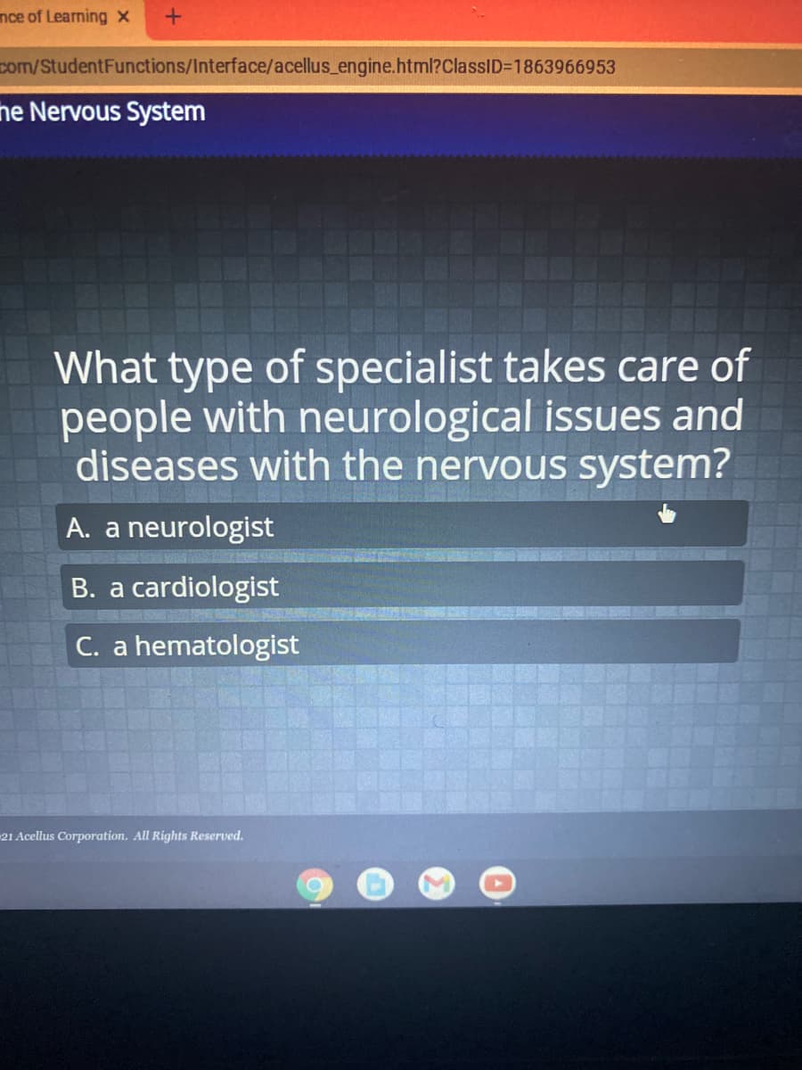 nce of Learning x
com/StudentFunctions/Interface/acellus_engine.html?ClassID=1863966953
ne Nervous System
What type of specialist takes care of
people with neurological issues and
diseases with the nervous system?
A. a neurologist
B. a cardiologist
C. a hematologist
21 Acellus Corporation. All Rights Reserved.
