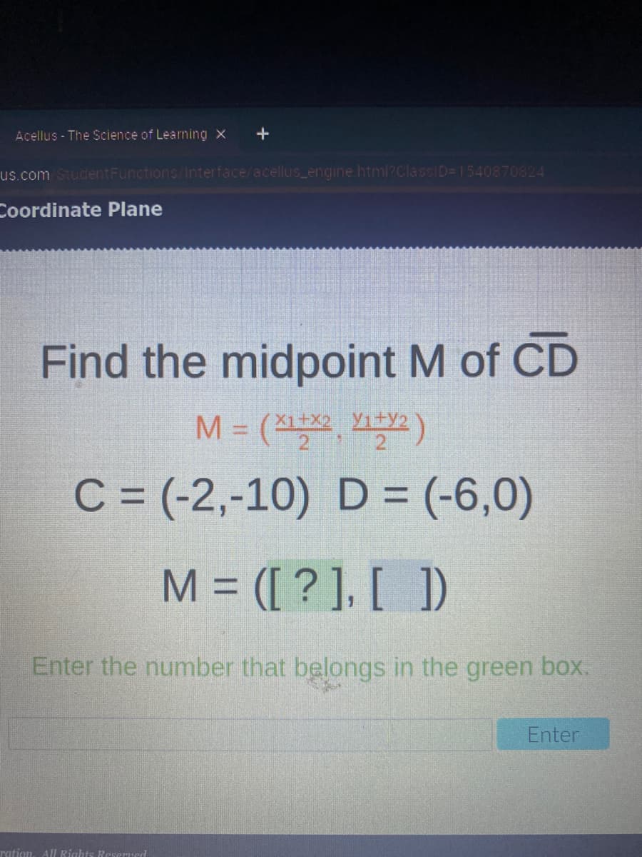 Acellus - The Science of Learning x
+
us.com StudentFunctions/Interface/acellus engine html?ClassID= 1540870824
Coordinate Plane
Find the midpoint M of CD
M = (X2, )
2 1
C = (-2,-10) D= (-6,0)
M = ([ ? ], [ ])
Enter the number that belongs in the green box.
Enter
ration, AlI Rights Reserued
