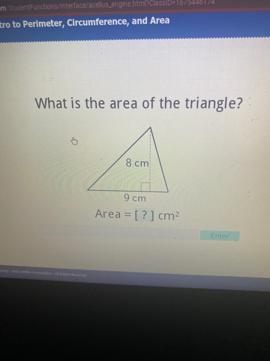 m/StudentFunctions/Interface/acellus_engine.html?ClasslD=1675446 174
tro to Perimeter, Circumference, and Area
What is the area of the triangle?
8 cm
9 cm
Area = [ ? ] cm2
Enter
2003-on Aeellus Corporation. All Kights Reserved
