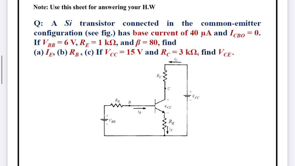 Note: Use this sheet for answering your H.W
Q: A Si transistor connected
configuration (see fig.) has base current of 40 µA and ICBO = 0.
If V BB = 6 V, RE =1 kN, and ß = 80, find
(a) IE, (b) RB, (c) If Vcc=15 V and Rc=3 kN, find VCE -
in the
common-emitter
Rc
Vcc
RB
V CE
BB
RE
