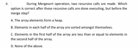 6.
During Mergesort operation, two recursive calls are made. Which
option is correct after these recursive calls are done executing, but before the
merge step?
A. The array elements form a heap.
B. Elements in each half of the array are sorted amongst themselves.
C. Elements in the first half of the array are less than or equal to elements in
the second half of the array.
D. None of the above.
